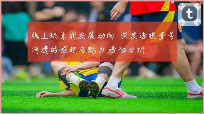线上玩乐新发展动向_深度透视壹号消遣的崛起与魅力 透彻分析