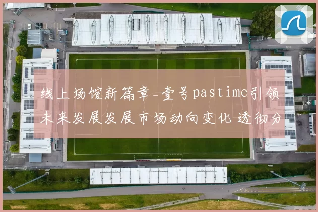 线上场馆新篇章_壹号pastime引领未来发展发展市场动向变化 透彻分析