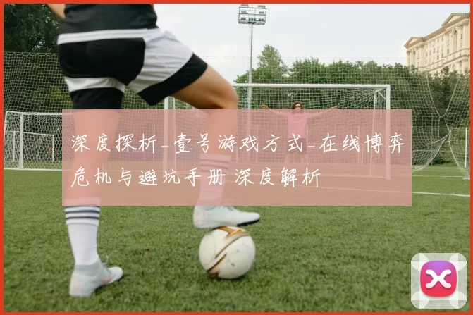 深度探析_壹号游戏方式_在线博弈危机与避坑手册 深度解析