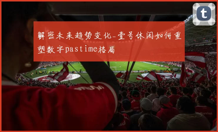 解密未来趋势变化_壹号休闲如何重塑数字pastime格局