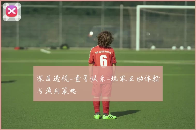 深度透视_壹号娱乐_玩家互动体验与盈利策略