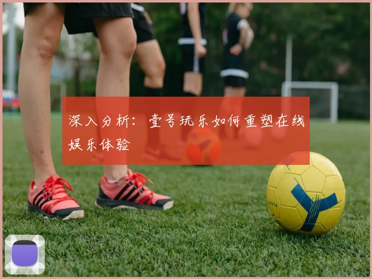 深入分析：壹号玩乐如何重塑在线娱乐体验