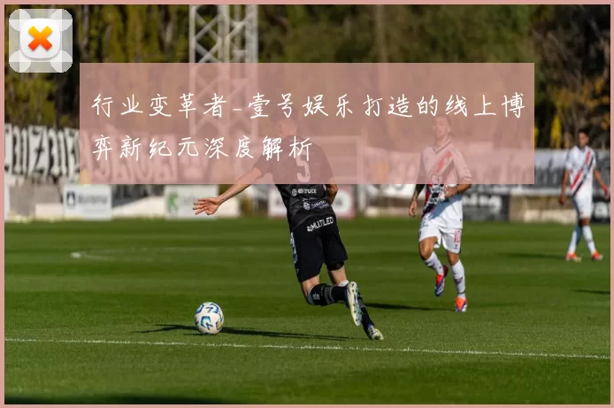 行业变革者_壹号娱乐打造的线上博弈新纪元深度解析