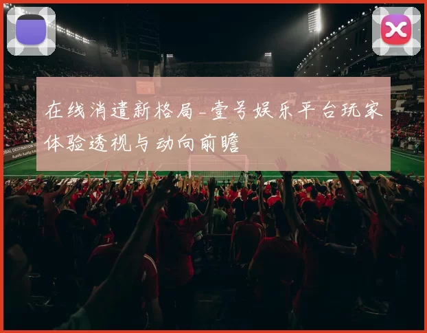 在线消遣新格局_壹号娱乐平台玩家体验透视与动向前瞻