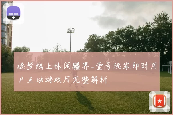 逐梦线上休闲疆界_壹号玩家即时用户互动游戏厅完整解析