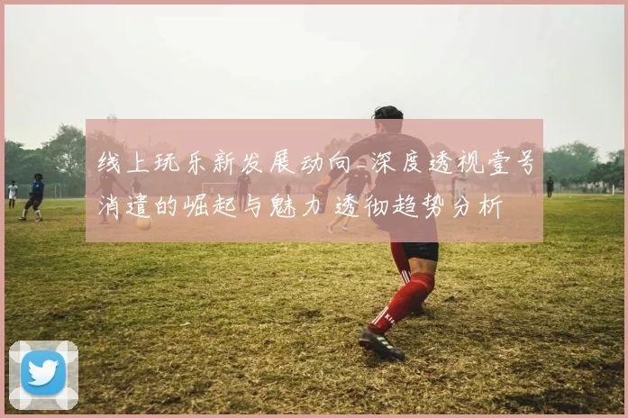 线上玩乐新发展动向_深度透视壹号消遣的崛起与魅力 透彻趋势分析 全面解读