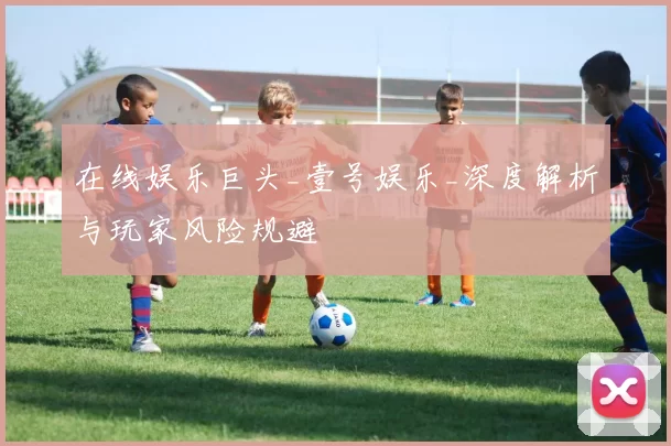 在线娱乐巨头_壹号娱乐_深度解析与玩家风险规避