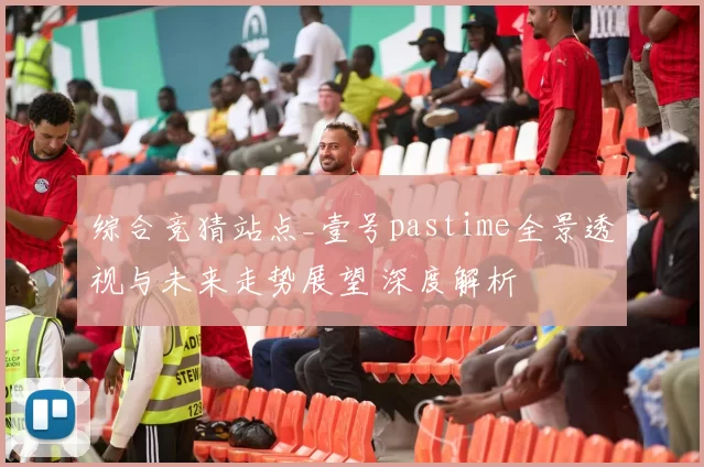 综合竞猜站点_壹号pastime全景透视与未来走势展望 深度解析