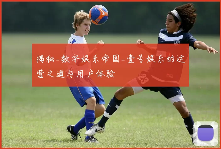 揭秘_数字娱乐帝国_壹号娱乐的运营之道与用户体验