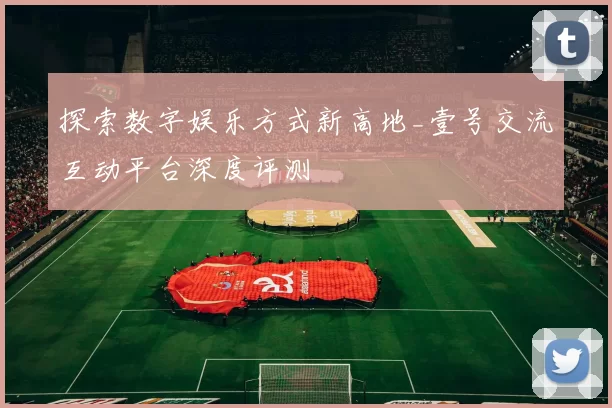 探索数字娱乐方式新高地_壹号交流互动平台深度评测
