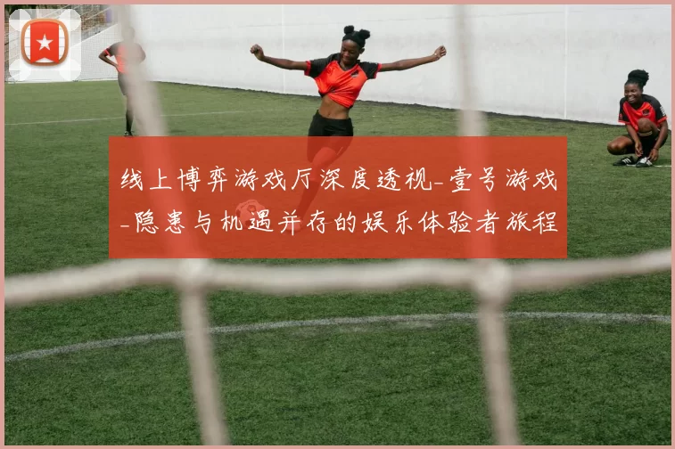 线上博弈游戏厅深度透视_壹号游戏_隐患与机遇并存的娱乐体验者旅程 透彻研判