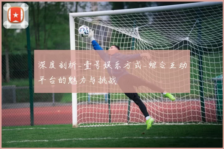 深度剖析_壹号娱乐方式_综合互动平台的魅力与挑战