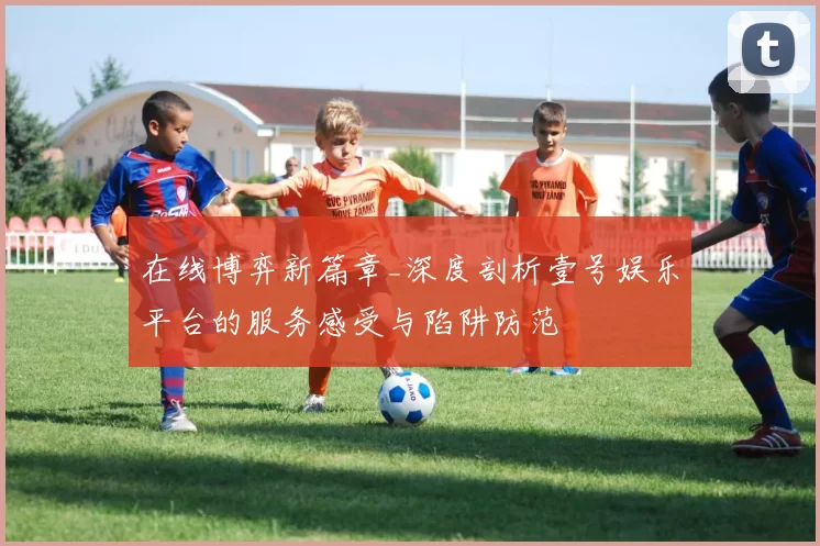 在线博弈新篇章_深度剖析壹号娱乐平台的服务感受与陷阱防范