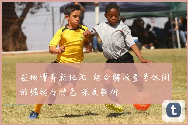 在线博弈新纪元_综合解读壹号休闲的崛起与特色 深度解析