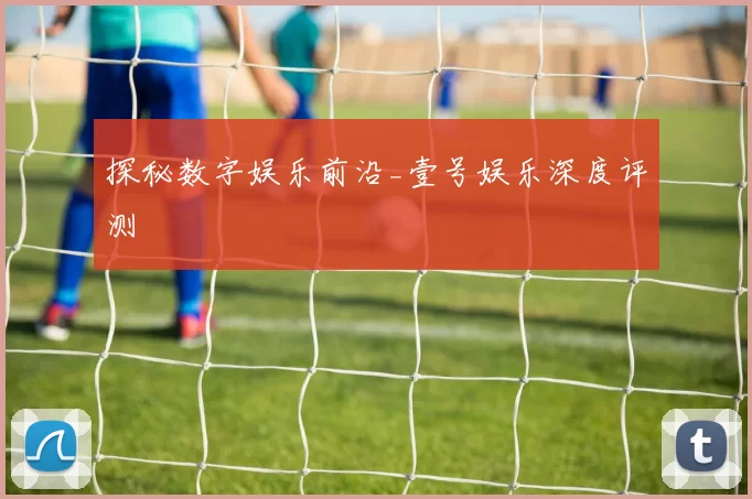 探秘数字娱乐前沿_壹号娱乐深度评测