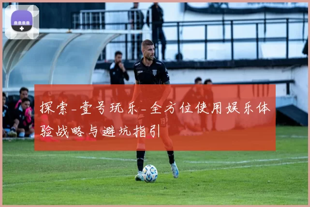 探索_壹号玩乐_全方位使用娱乐体验战略与避坑指引