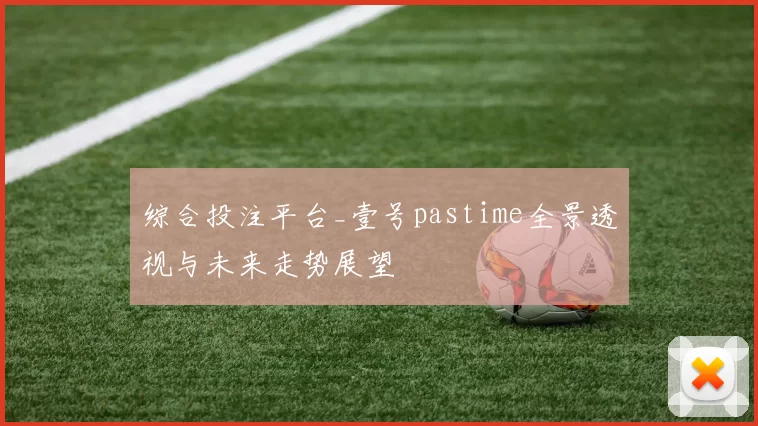 综合投注平台_壹号pastime全景透视与未来走势展望