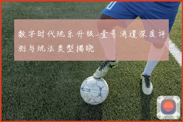 数字时代玩乐升级_壹号消遣深度评测与玩法类型揭晓