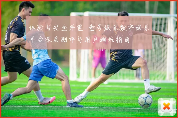 体验与安全并重_壹号娱乐数字娱乐平台深度测评与用户避坑指南