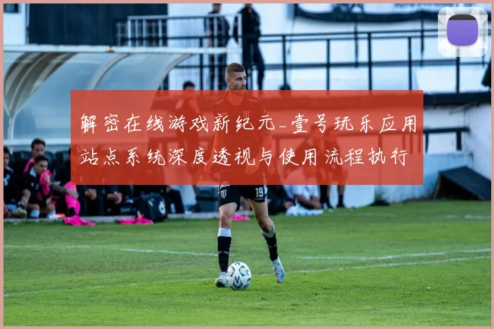 解密在线游戏新纪元_壹号玩乐应用站点系统深度透视与使用流程执行互动体验研判