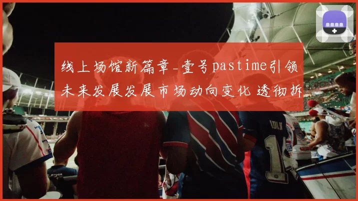 线上场馆新篇章_壹号pastime引领未来发展发展市场动向变化 透彻拆解