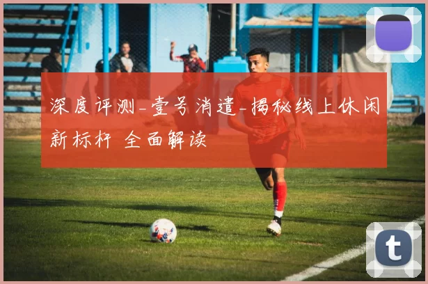 深度评测_壹号消遣_揭秘线上休闲新标杆 全面解读